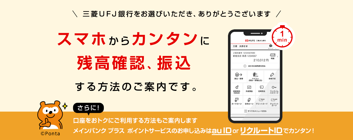 三菱ＵＦＪ銀行をお選びいただき、ありがとうございます。スマホからカンタンに残高確認、振込する方法のご案内です。さらに！口座をおトクにご利用する方法もご案内します。メインバンクプラス ポイントサービスのお申し込みはau ID or リクルートIDでカンタン！