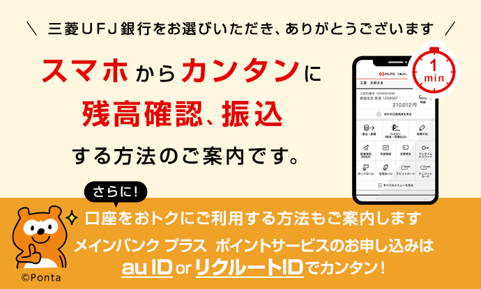 三菱UFJ銀行をお選びいただき、ありがとうございます。スマホからカンタンに残高確認、振込する方法のご案内です。さらに!口座をおトクにご利用する方法もご案内します。メインバンクプラス ポイントサービスのお申し込みはau ID or リクルートIDでカンタン!