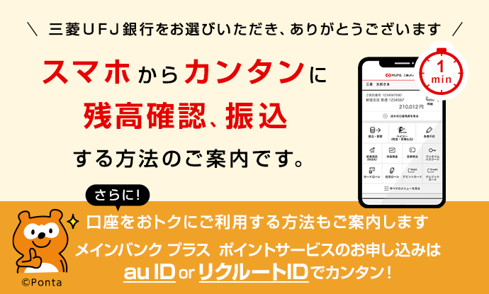 三菱ＵＦＪ銀行をお選びいただき、ありがとうございます。スマホからカンタンに残高確認、振込する方法のご案内です。さらに！口座をおトクにご利用する方法もご案内します。メインバンクプラス ポイントサービスのお申し込みはau ID or リクルートIDでカンタン！