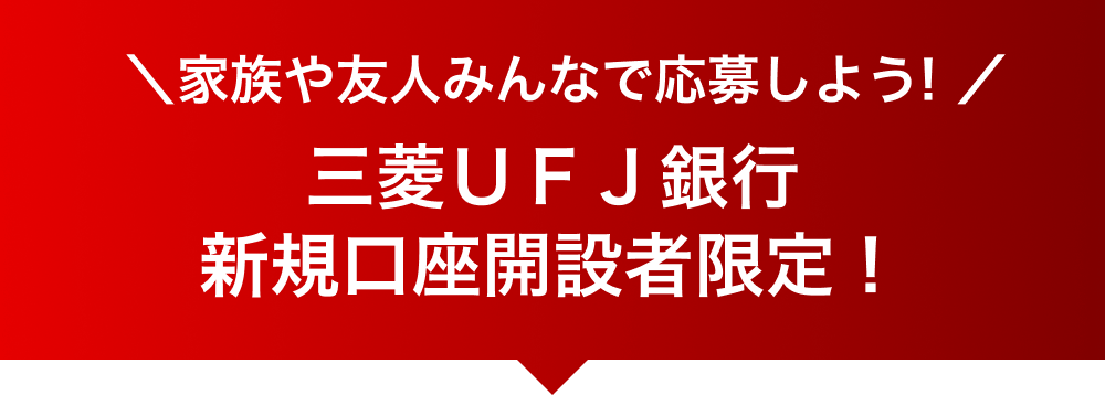 家族や友人みんなで応募しよう！ 三菱ＵＦＪ銀行新規口座開設者限定！