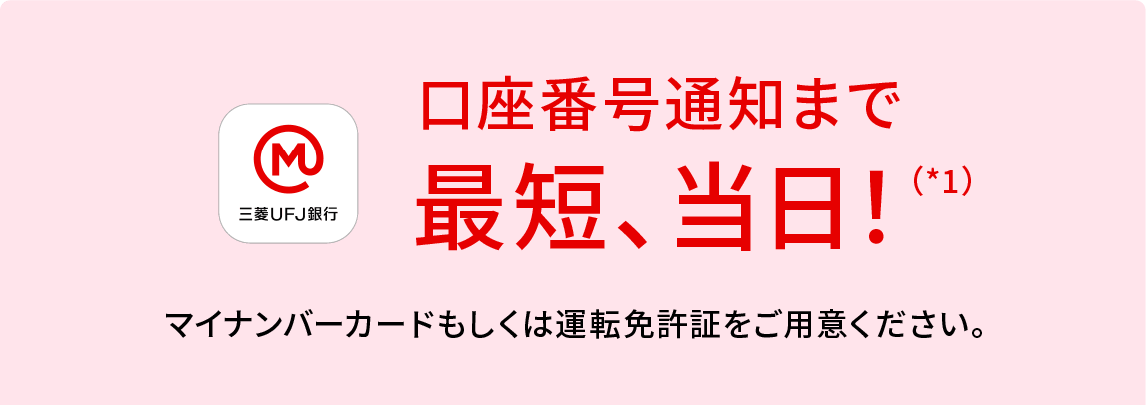 口座番号通知まで 最短、当日！（*1） マイナンバーカードもしくは運転免許証をご用意ください。