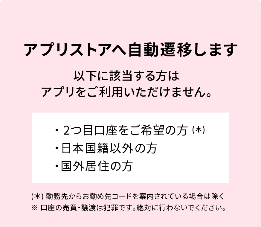 アプリストアへ自動遷移します 以下に該当する方はアプリをご利用いただけません。 ・2つ目口座をご希望の方（*） ・日本国籍以外の方 ・国外居住の方 (*) 勤務先からお勤め先コードを案内されている場合は除く ※口座の売買・譲渡は犯罪です。絶対に行わないでください。