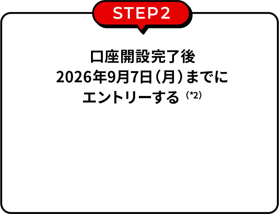 STEP2 口座開設完了後2026年9月7日（月）までにエントリーする（*2）