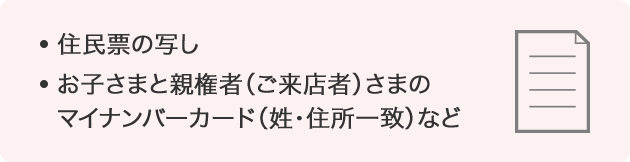 住民票の写し、お子さまと親権者（ご来店者）さまのマイナンバーカード（姓・住所一致）など