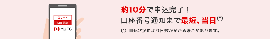 約10分で申込完了! 口座番号通知まで最短、当日(*) (*)申込状況により日数がかかる場合があります。