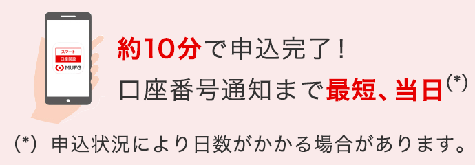 約10分で申込完了！ 口座番号通知まで最短、当日（*） （*）申込状況により日数がかかる場合があります。