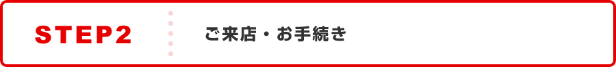 STEP2:ご来店・お手続き