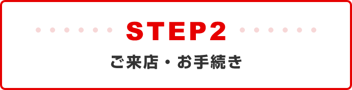 STEP2:ご来店・お手続き