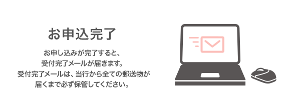 お申込完了 お申し込みが完了すると、受付完了メールが届きます。受付完了メールは、当行から全ての郵便物が届くまで必ず保管してください。