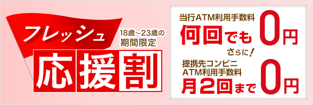 フレッシュ応援割 18歳~23歳の期間限定 当行ATM利用手数料 何回でも0円 さらに! 提携先コンビニATM利用手数料 月2回まで0円