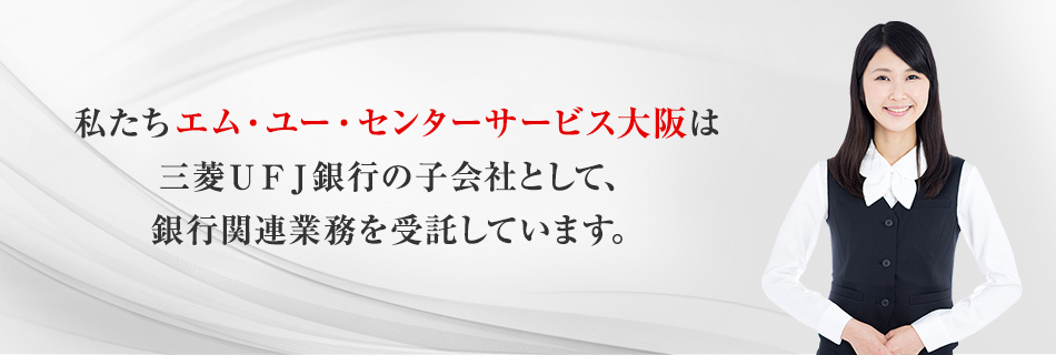 私たちエム・ユー・センターサービス大阪は三菱ＵＦＪ銀行の子会社として、銀行関連業務を受託しています。