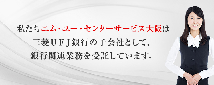 私たちエム・ユー・センターサービス大阪は三菱ＵＦＪ銀行の子会社として、銀行関連業務を受託しています。