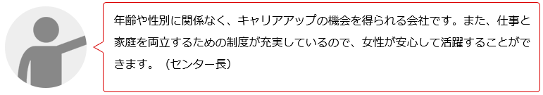 年齢や性別に関係なく、キャリアアップの機会を得られる会社です。女性が長く働けるための制度も充実しています。女性が安心して活躍できる職場です。(Nセンター長)