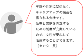 年齢や性別に関係なく、キャリアアップの機会を得られる会社です。女性が長く働けるための制度も充実しています。女性が安心して活躍できる職場です。(Nセンター長)