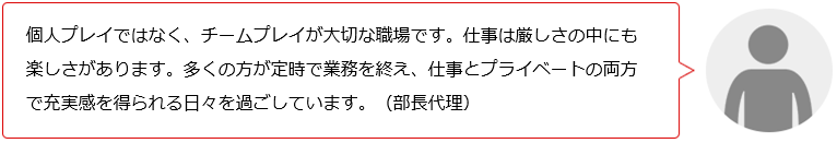 個人プレイではなく、チームプレイが大切な職場です。仕事は厳しさの中にも楽しさがあります。仕事もプライベートも充実した日々を過ごしています。(O部長代理)