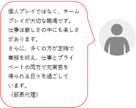 個人プレイではなく、チームプレイが大切な職場です。仕事は厳しさの中にも楽しさがあります。仕事もプライベートも充実した日々を過ごしています。(O部長代理)