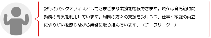 銀行のバックオフィスとして様々な業務を経験できます。現在、育児短時間勤務を利用中です。周りの方々に支えられ、仕事と家庭の両立にやりがいを感じます。(Yチーフリーダー)