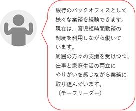 銀行のバックオフィスとして様々な業務を経験できます。現在、育児短時間勤務を利用中です。周りの方々に支えられ、仕事と家庭の両立にやりがいを感じます。(Yチーフリーダー)
