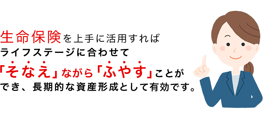 生命保険を上手に活用すれば、ライフステージに合わせて「そなえ」ながら「ふやす」ことができ、長期的な資産形成として有効です。