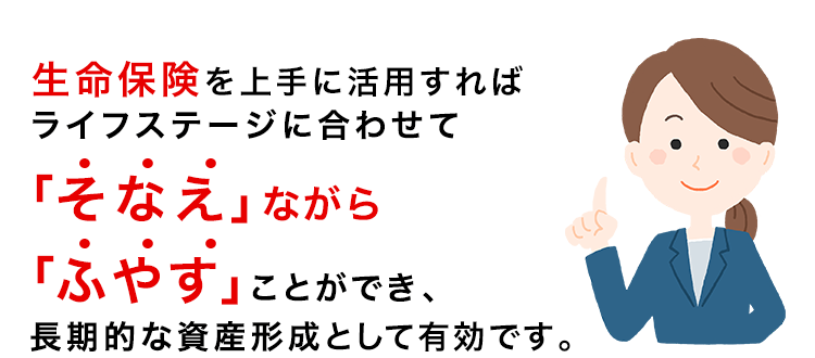 生命保険を上手に活用すれば、ライフステージに合わせて「そなえ」ながら「ふやす」ことができ、長期的な資産形成として有効です。