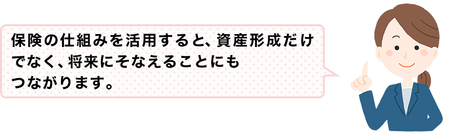 保険の仕組みを活用すると、資産形成だけでなく、将来にそなえることにもつながります。