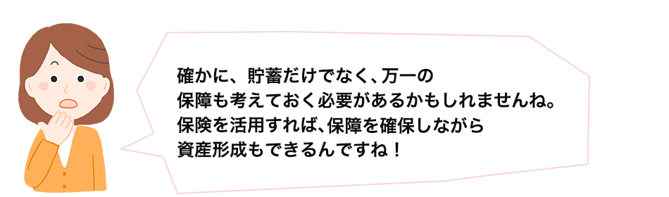 確かに、貯蓄だけでなく、万一の保障も考えておく必要があるかもしれませんね。保険を活用すれば、保障を確保しながら資産形成もできるんですね！