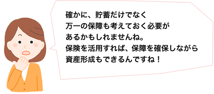 確かに、貯蓄だけでなく、万一の保障も考えておく必要があるかもしれませんね。保険を活用すれば、保障を確保しながら資産形成もできるんですね！