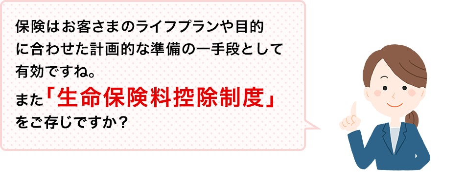 保険はお客さまのライフプランや目的に合わせた計画的な準備の一手段として有効ですね。また「生命保険料控除制度」をご存じですか？