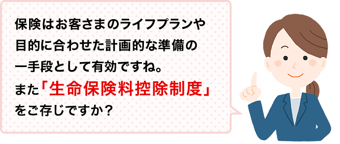 保険はお客さまのライフプランや目的に合わせた計画的な準備の一手段として有効ですね。また「生命保険料控除制度」をご存じですか？