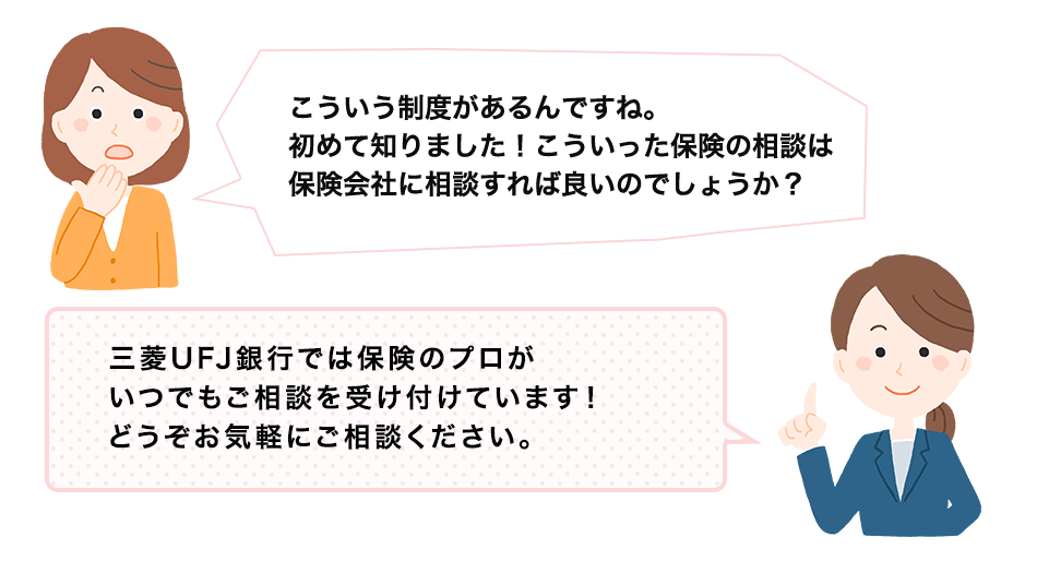 こういう制度があるんですね。初めて知りました！こういった保険の相談は保険会社に相談すれば良いのでしょうか？ 三菱ＵＦＪ銀行では保険のプロがいつでもご相談を受け付けています！どうぞお気軽にご相談ください。