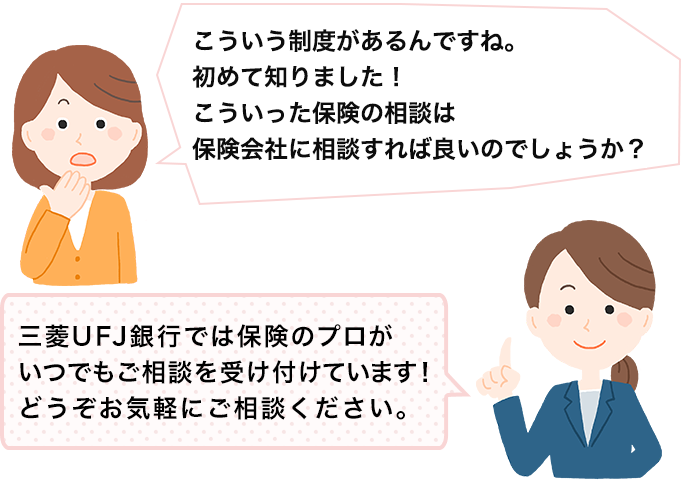 こういう制度があるんですね。初めて知りました！こういった保険の相談は保険会社に相談すれば良いのでしょうか？ 三菱ＵＦＪ銀行では保険のプロがいつでもご相談を受け付けています！どうぞお気軽にご相談ください。