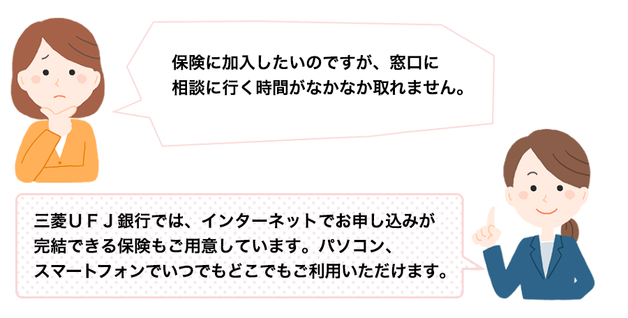 保険に加入したいのですが、窓口に相談に行く時間がなかなか取れません。三菱ＵＦＪ銀行では、インターネットでお申し込みが完結できる保険もご用意しています。パソコン、スマートフォンでいつでもどこでもご利用いただけます。