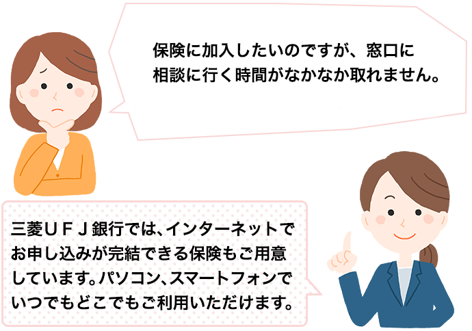 保険に加入したいのですが、窓口に相談に行く時間がなかなか取れません。三菱ＵＦＪ銀行では、インターネットでお申し込みが完結できる保険もご用意しています。パソコン、スマートフォンでいつでもどこでもご利用いただけます。