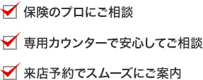 保険のプロにご相談 専用カウンターで安心してご相談 来店予約でスムーズにご案内