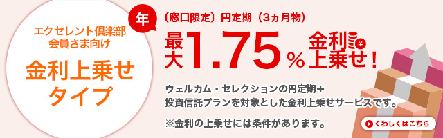 エクセレント倶楽部会員さま向け 金利上乗せタイプ （窓口限定）円定期（3ヵ月物）最大1,75%金利上乗せ！ ウェルカム・セレクションの円定期＋投資信託プランを対象とした金利上乗せサービスです。※金利の上乗せには条件があります。くわしくはこちら
