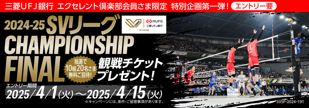 三菱UFJ銀行 エクセレント倶楽部 会員さま限定 特別企画第一弾! エントリー要 くわしくはこちら 2024-25 SVリーグCHAMPIONSHIP FINAL 観戦チケットプレゼント! 抽選で10組20名さま無料ご招待! エントリー期間 2025/4/1(火)~2025/4/15 (火)※キャンペーンには、条件・ご留意事項があります。