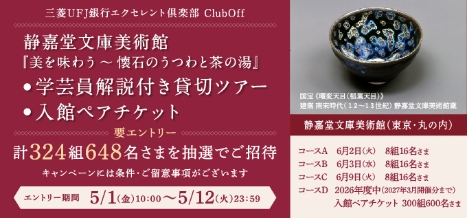 三菱ＵＦＪ銀行 エクセレント倶楽部　ＣｌｕｂＯｆｆ　静嘉堂文庫美術館『美を味わう～懐石うつわと茶の湯』　・学芸員解説付き貸切ツアー　・入館ペアチケット　要エントリー　計324組648名さまを抽選でご招待　キャンペーンには条件・ご留意事項がございます　エントリー期間 5月1日（金）10:00から5月12日（火）23:59まで　国宝《曜変天目(稲葉天目)》建窯 南宋時代（12～13世紀）静嘉堂文庫美術館蔵　静嘉堂文庫美術館（東京・丸の内）　コースA 6月2日（火）8組16名さま　コースB 2026年6月3日（水）8組16名さま　コースC 2026年6月9日（火）8組16名さま　コースD 2026年度中（2027年3月開催分まで）入館ペアチケット300組600名さま