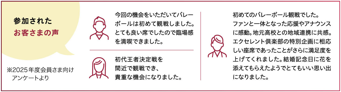 【参加されたお客さまの声】※2025年度会員さま向けアンケートより 「今回の機会をいただいてバレーボールは初めて観戦しました。とても良い席でしたので臨場感を満喫できました。」「初代王者決定戦を間近で観戦でき、貴重な機会になりました。」「初めてのバレーボール観戦でした。ファンと一体となった応援やアナウンスに感動。地元高校との地域連携に共感。エクセレント倶楽部の特別企画に相応しい座席であったことがさらに満足度を上げてくれました。結婚記念日に花を添えてもらえたようでとてもいい思い出になりました。」