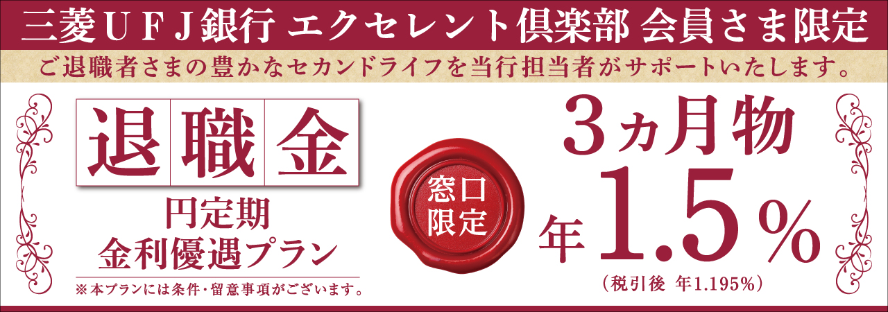 三菱UFJ銀行エクセレント倶楽部 会員さま限定 ご退職者さまの豊かなセカンドライフを当行担当者がサポートいたします。 ※本プランには条件・留意事項がございます。 退職金 円定期金利優遇プラン 窓口限定 3か月物 年1.5%(税引後 年1.195%) くわしくはこちら