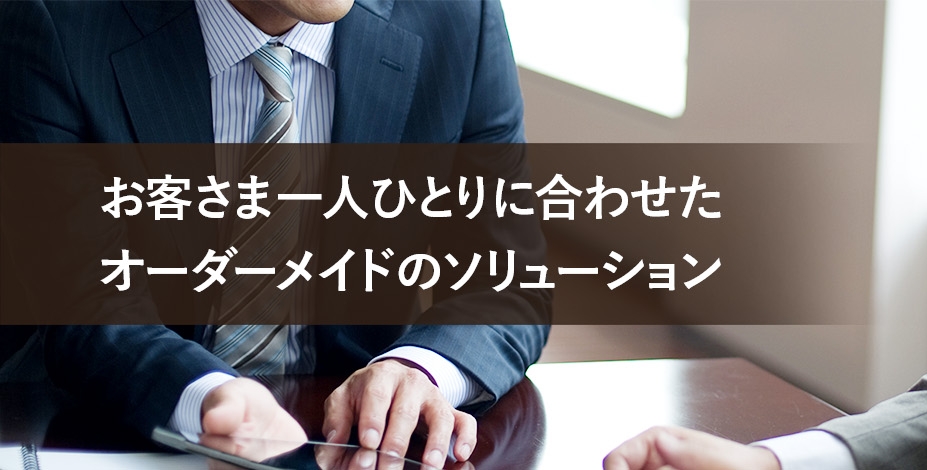 お客さま一人ひとりに合わせたオーダーメイドのソリューション