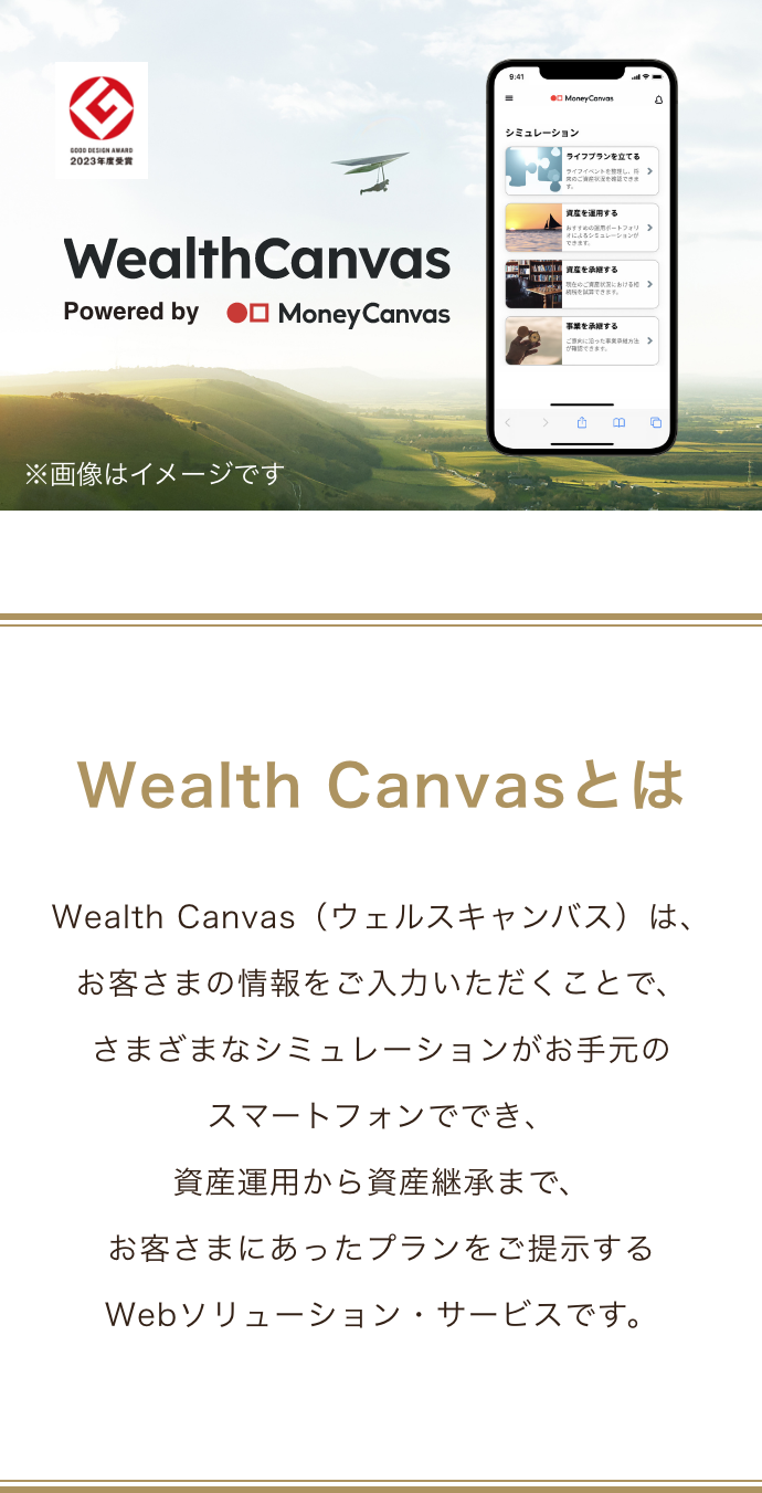 Wealth Canvasとは Wealth Canvas(ウェルスキャンバス)は、お客さまの情報をご入力いただくことで、さまざまなシミュレーションがお手元のスマートフォンででき、資産運用から資産継承まで、お客さまにあったプランをご提示するWebソリューション・サービスです。