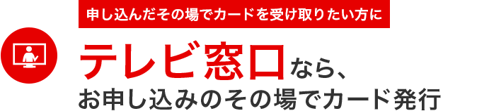 申し込んだその場でカードを受け取りたい方にテレビ窓口なら、
お申し込みのその場でカード発行