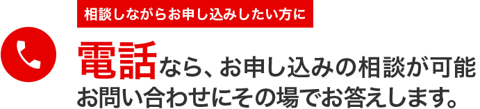 相談しながらお申し込みしたい方に電話なら、お申し込みの相談が可能
お問い合わせにその場でお答えします。