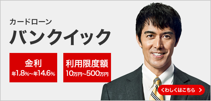 三菱UFJ銀行 カードローン「バンクイック」 金利 年1.8%〜年14.6%利用限度額10万円〜500万円 くわしくはこちら