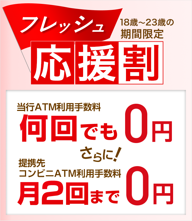 フレッシュ応援割 18歳〜23歳の期間限定 当行ATM利用手数料 何回でも0円 さらに! 提携先コンビニATM利用手数料 月2回まで0円