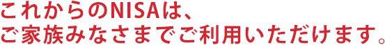 これからのNISAは、ご家族みなさまでご利用いただけます。