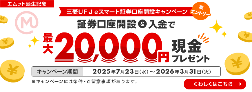 エムット誕生記念 三菱ＵＦＪeスマート証券口座開設キャンペーン 要エントリー 証券口座開設&入金で最大20,000円現金プレゼント キャンペーン期間 2025年7月23日（水）～2026年3月31日（火） ※キャンペーンには条件・ご留意事項があります。 くわしくはこちら
