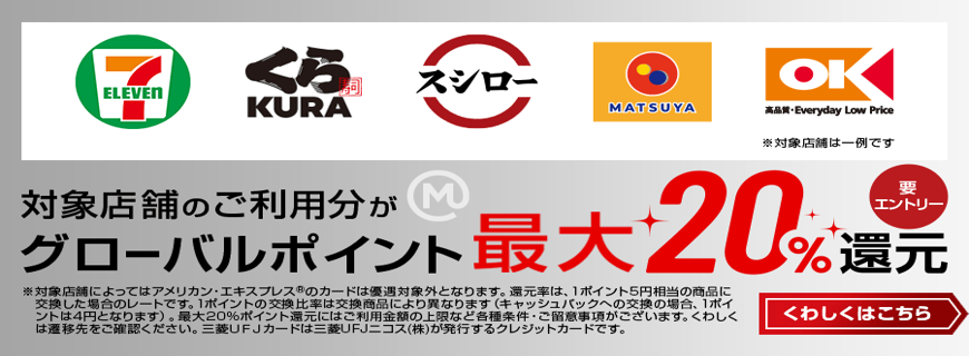 対象店舗のご利用分がグローバルポイント最大20％還元 要エントリー くわしくはこちら※対象店舗によってはアメリカン・エキスプレス®のカードは優遇対象外となります。還元率は、1ポイント5円相当の商品に交換した場合のレートです。1ポイントの交換比率は交換商品により異なります（キャッシュバックへの交換の場合、1ポイントは4円となります）。最大20%ポイント還元にはご利用金額の上限など各種条件・ご留意事項がございます。くわしくは遷移先をご確認ください。三菱ＵＦＪカードは三菱UFJニコス（株）が発行するクレジットカードです。