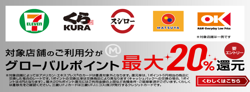 対象店舗のご利用分がグローバルポイント最大20％還元 要エントリー くわしくはこちら※対象店舗によってはアメリカン・エキスプレス®のカードは優遇対象外となります。還元率は、1ポイント5円相当の商品に交換した場合のレートです。1ポイントの交換比率は交換商品により異なります（キャッシュバックへの交換の場合、1ポイントは4円となります）。最大20%ポイント還元にはご利用金額の上限など各種条件・ご留意事項がございます。くわしくは遷移先をご確認ください。三菱ＵＦＪカードは三菱UFJニコス（株）が発行するクレジットカードです。