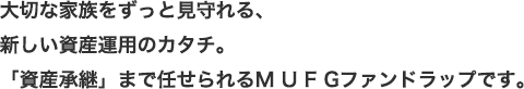 大切な家族をずっと見守れる、新しい資産運用のカタチ。「資産承継」まで任せられるM U F Gファンドラップです。